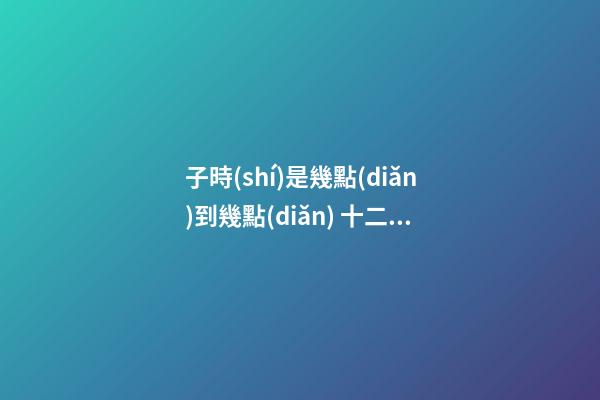 子時(shí)是幾點(diǎn)到幾點(diǎn) 十二時(shí)辰子時(shí)是幾點(diǎn)到幾點(diǎn)